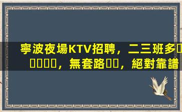 寧波夜場KTV招聘，二三班多，無套路，絕對靠譜多賺